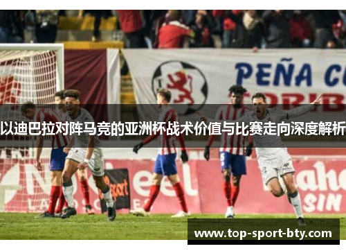 以迪巴拉对阵马竞的亚洲杯战术价值与比赛走向深度解析