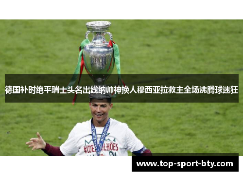 德国补时绝平瑞士头名出线纳帅神换人穆西亚拉救主全场沸腾球迷狂